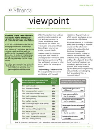 ISSUE 6 - May 2012




                                                         viewpoint
                                                      Keeping you connected to today’s UK financial services market



Welcome to the sixth edition of                                         Within financial services we trade                institutions they can trust and
viewpoint, Harris Interactive’s                                         upon the relationships that we                    which provide good value, as can
UK financial services newsletter.                                       hold with our customers or                        be seen in the table below.
                                                                        clients. We all know these
                                                                                                                          What may be more of a revelation
In this edition of viewpoint we discuss                                 relationships are formed and
                                                                                                                          is that after providing an excellent
managing stakeholder relationships.                                     re-evaluated on a constant basis
                                                                                                                          service it is the softer more
                                                                        depending on how well we
With a focus on consumers, we discuss                                                                                     emotional characteristics that
                                                                        service customer needs.
customer needs and how well the                                                                                           dominate. For example,
banking sector manages the different                                    However, what do consumers                        consumers are also looking for
dimensions of customer relationships,                                   really want from a financial                      financial institutions that treat
making comparisons with the rest of
the industry and other service based                                    services provider? How well is the                customers fairly, act responsibly
sectors.                                                                banking sector performing? And                    and have friendly staff. Given that
                                                                        how well does it compare to other                 these ‘emotional’ needs are so
This edition was researched and written by                              sectors within the industry and                   prevalent it leads me to ask the
 Philip Brooks, Senior Associate Director,                              beyond?                                           question, how many financial
     Financial Services Research Team.
                                                                                                                          organisations are actually focusing
      pbrooks@harrisinteractive.com                                     Understanding Customer Needs
                                                                                                                          on such needs, when designing
                                                                        It’s no surprise that consumers
                                                                                                                          their products, services or
                                                                        want to deal with financial
                                                                                                                          communications?
                                                                                               All bank
                                               Consumer needs when selecting a                 account          Consumer needs do vary bank by bank,
                                               financial services organisation                 holders          examples of which are listed below:

                                               They are trustworthy                              74%
                                               They provide good value                           74%               They provide good value
             financial services organisation
             Importance when selecting a




                                               They provide excellent service                    67%                - First Direct         86%
                                               They treat their customers fairly                 67%               Treat customers fairly
                                               They really care about their customers            55%                - the Co-operative            84%
                                               They act responsibly                              52%
                                                                                                                   Really care about customers
                                               They staff are friendly                           48%               - the Co-operative       73%
                                               Offer a wide range of products & services         38%
                                                                                                                   Wide range of products / services
                                               They are ethical                                  36%
                                                                                                                    - HSBC                    49%
                                               They are relevant to you personally               32%
                                               They are up-to-date                               30%               Ethical
                                                                                                                    - the Co-operative            65%
                                               They have a large branch network                  27%
                                               They have a strong online presence                21%               Strong online presence
                                               They are a leading company                        19%                - First Direct                36%

                       Base: All those with a bank account (1,918) - Respondents could select up to ten attributes from a list of 19

                                                          For more information on our financial services research practice visit:| www.harrisinteractive.co.uk PAGE 1
 