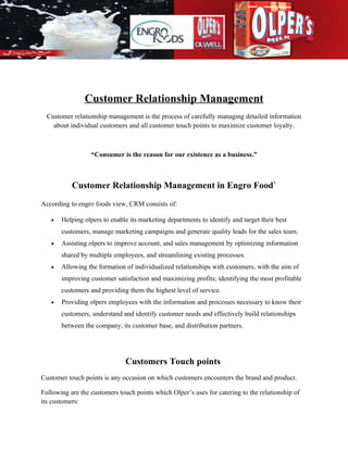 Customer Relationship Management
  Customer relationship management is the process of carefully managing detailed information
    about individual customers and all customer touch points to maximize customer loyalty.



                  “Consumer is the reason for our existence as a business.”



           Customer Relationship Management in Engro Food`
According to engro foods view, CRM consists of:

   •   Helping olpers to enable its marketing departments to identify and target their best
       customers, manage marketing campaigns and generate quality leads for the sales team.
   •   Assisting olpers to improve account, and sales management by optimizing information
       shared by multiple employees, and streamlining existing processes.
   •   Allowing the formation of individualized relationships with customers, with the aim of
       improving customer satisfaction and maximizing profits; identifying the most profitable
       customers and providing them the highest level of service.
   •   Providing olpers employees with the information and processes necessary to know their
       customers, understand and identify customer needs and effectively build relationships
       between the company, its customer base, and distribution partners.




                               Customers Touch points
Customer touch points is any occasion on which customers encounters the brand and product.

Following are the customers touch points which Olper’s uses for catering to the relationship of
its customers:
 