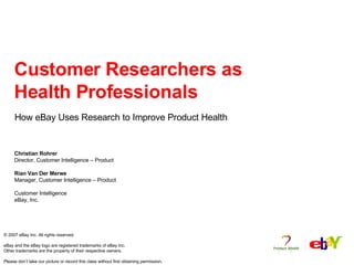 Customer Researchers as Health Professionals How eBay Uses Research to Improve Product Health Christian Rohrer Director, Customer Intelligence – Product Rian Van Der Merwe Manager, Customer Intelligence – Product  Customer Intelligence eBay, Inc. © 2007 eBay Inc. All rights reserved.  eBay and the eBay logo are registered trademarks of eBay Inc. Other trademarks are the property of their respective owners.  Please don’t take our picture or record this class without first obtaining permission. 