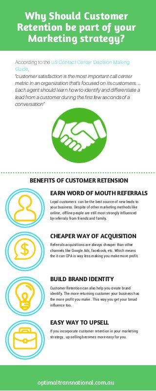 Why Should Customer
Retention be part of your
Marketing strategy?
According to the US Contact Center Decision Making
Guide,
"customer satisfaction is the most important call center
metric in an organization that's focused on its customers. ...
Each agent should learn how to identify and differentiate a
lead from a customer during the first few seconds of a
conversation"
Loyal customers  can be the best source of new leads to
your business. Despite of other marketing methods like
online , offline people are still most strongly influenced
by referrals from friends and family.
EARN WORD OF MOUTH REFERRALS
BENEFITS OF CUSTOMER RETENSION
optimaltransnational.com.au
Referrals acquisitions are always cheaper than other
channels like Google Ads, facebook, etc. Which means
the it can CPA is way less making you make more profit.
Customer Retention can also help you create brand
identify. The more returning customer your business has
the more profit you make . This way you get your brnad
influence too.
CHEAPER WAY OF ACQUISITION
BUILD BRAND IDENTITY
If you incorporate customer retention in your marketing
strategy , up-selling becomes more easy for you. 
EASY WAY TO UPSELL
 