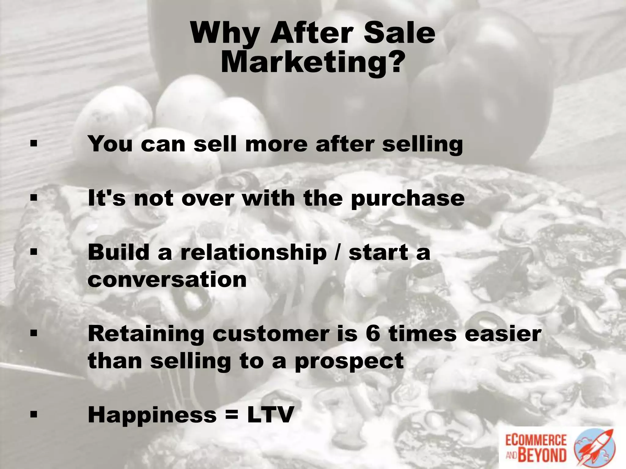 Why After Sale
Marketing?
 You can sell more after selling
 It's not over with the purchase
 Build a relationship / start a
conversation
 Retaining customer is 6 times easier
than selling to a prospect
 Happiness = LTV
 