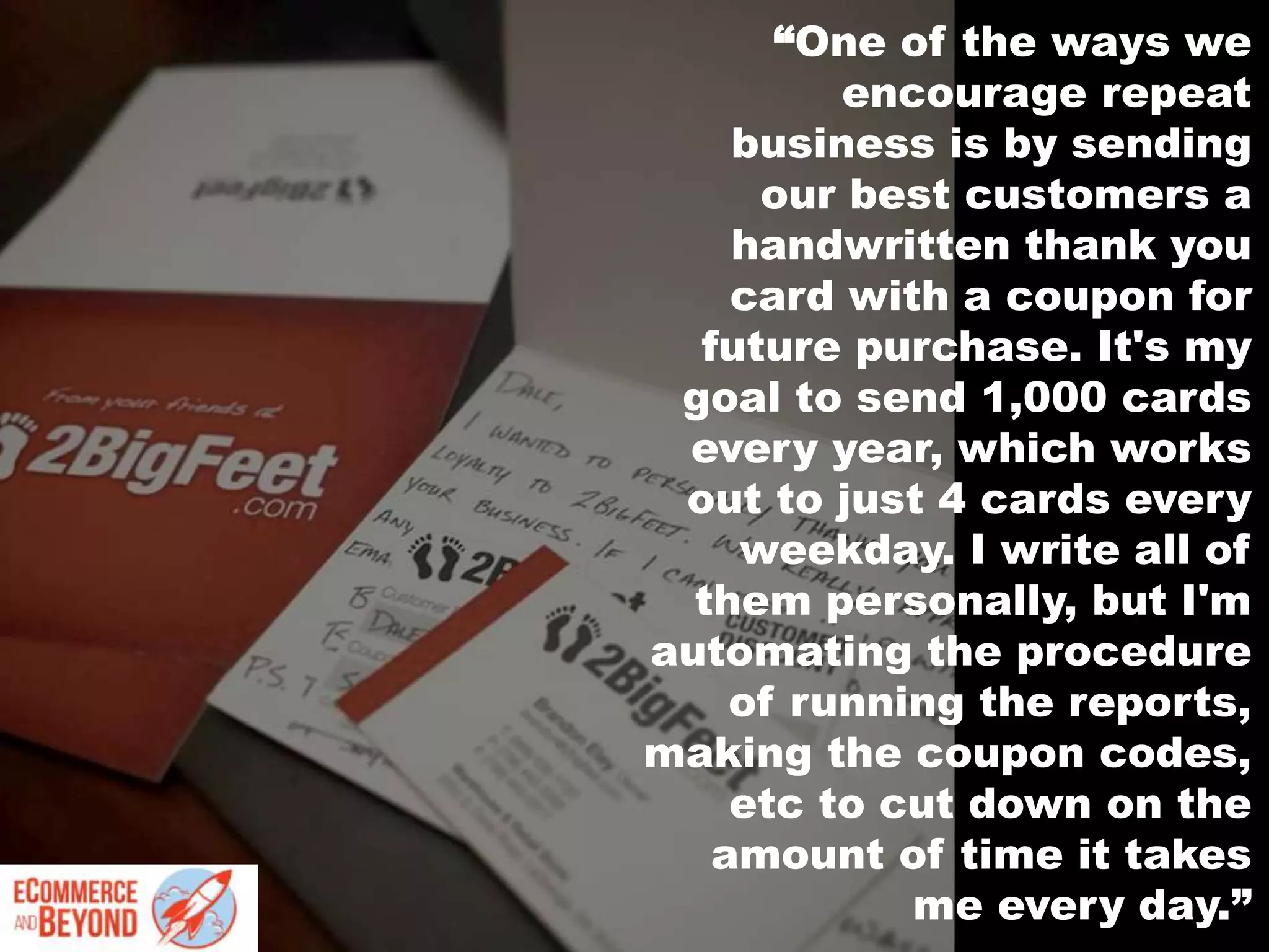 “One of the ways we
encourage repeat
business is by sending
our best customers a
handwritten thank you
card with a coupon for
future purchase. It's my
goal to send 1,000 cards
every year, which works
out to just 4 cards every
weekday. I write all of
them personally, but I'm
automating the procedure
of running the reports,
making the coupon codes,
etc to cut down on the
amount of time it takes
me every day.”
 
