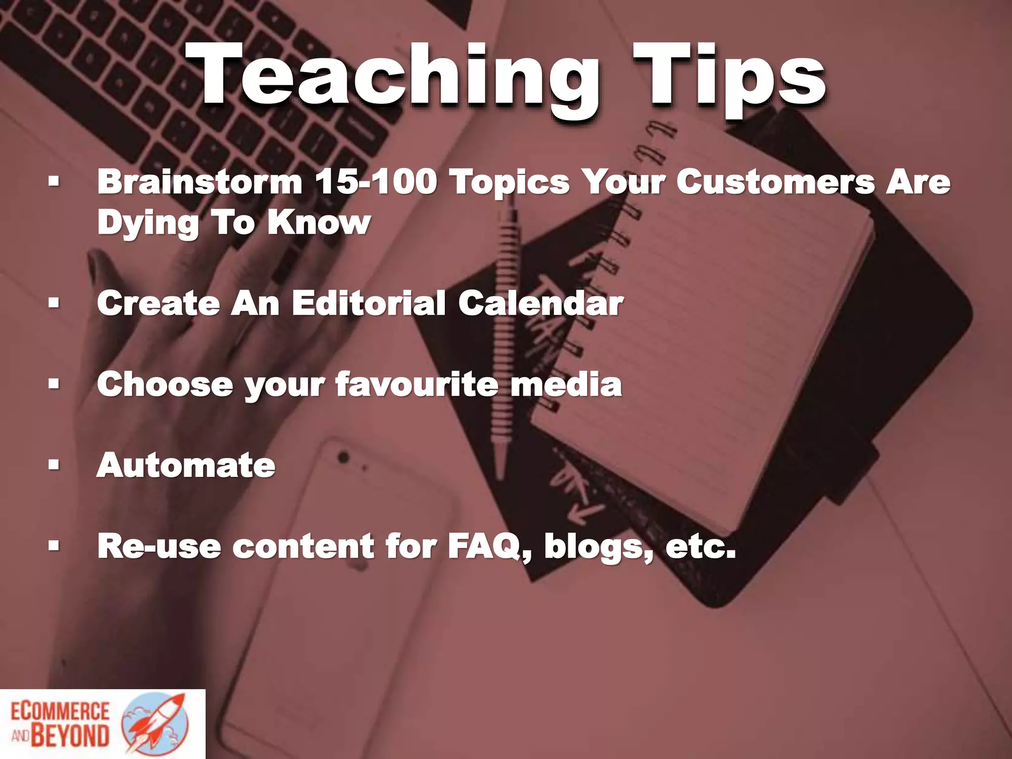  Brainstorm 15-100 Topics Your Customers Are
Dying To Know
 Create An Editorial Calendar
 Choose your favourite media
 Automate
 Re-use content for FAQ, blogs, etc.
Teaching Tips
 