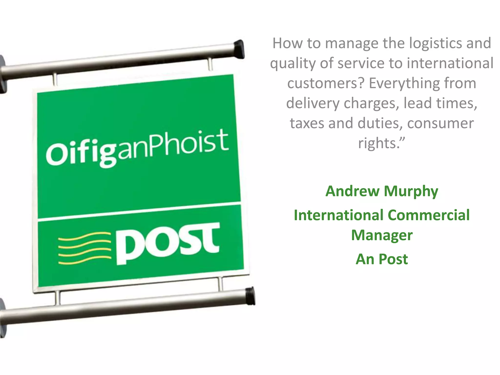 How to manage the logistics and
quality of service to international
customers? Everything from
delivery charges, lead times,
taxes and duties, consumer
rights.”
Andrew Murphy
International Commercial
Manager
An Post
 