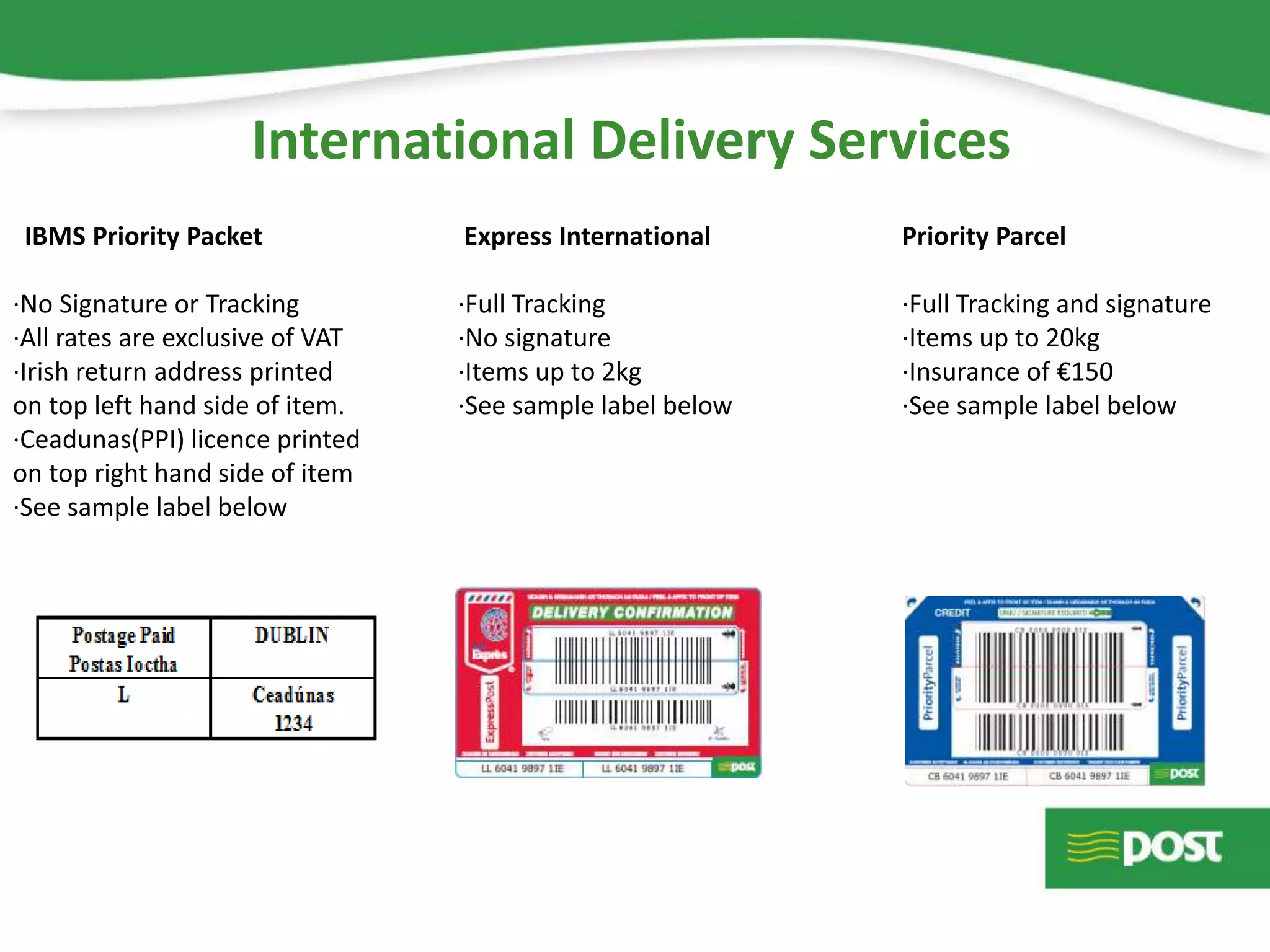 International Delivery Services
IBMS Priority Packet Express International Priority Parcel
·No Signature or Tracking ·Full Tracking ·Full Tracking and signature
·All rates are exclusive of VAT ·No signature ·Items up to 20kg
·Irish return address printed ·Items up to 2kg ·Insurance of €150
on top left hand side of item. ·See sample label below ·See sample label below
·Ceadunas(PPI) licence printed
on top right hand side of item
·See sample label below
 