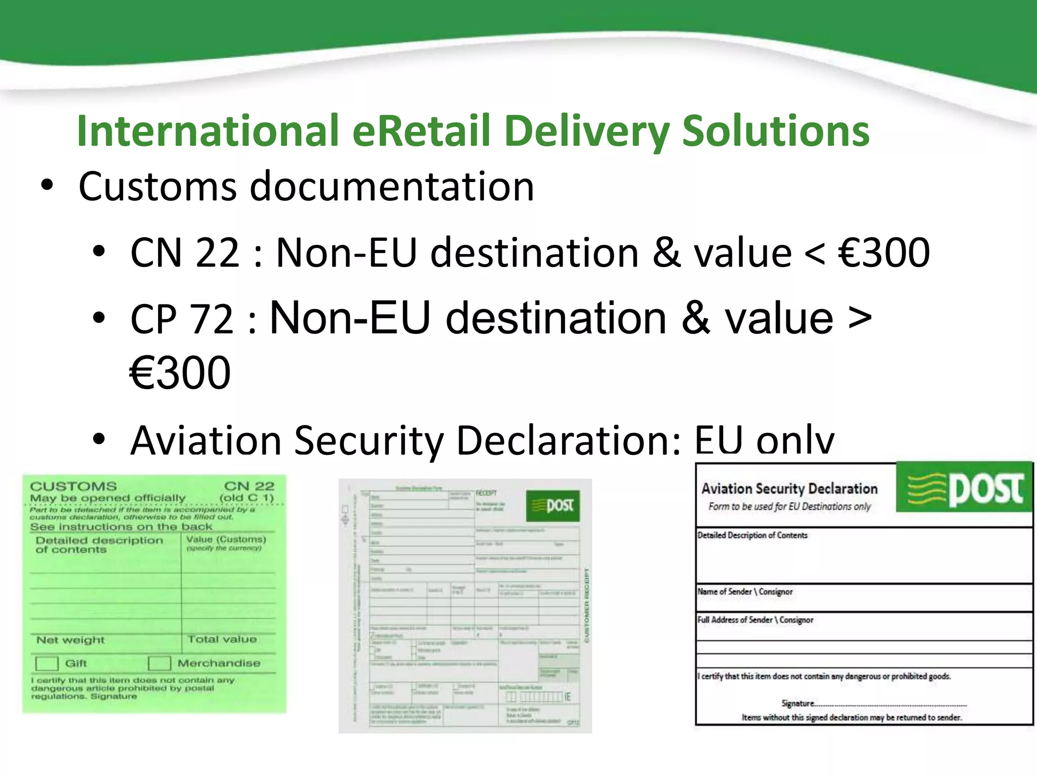 • Customs documentation
• CN 22 : Non-EU destination & value < €300
• CP 72 : Non-EU destination & value >
€300
• Aviation Security Declaration: EU only
International eRetail Delivery Solutions
 