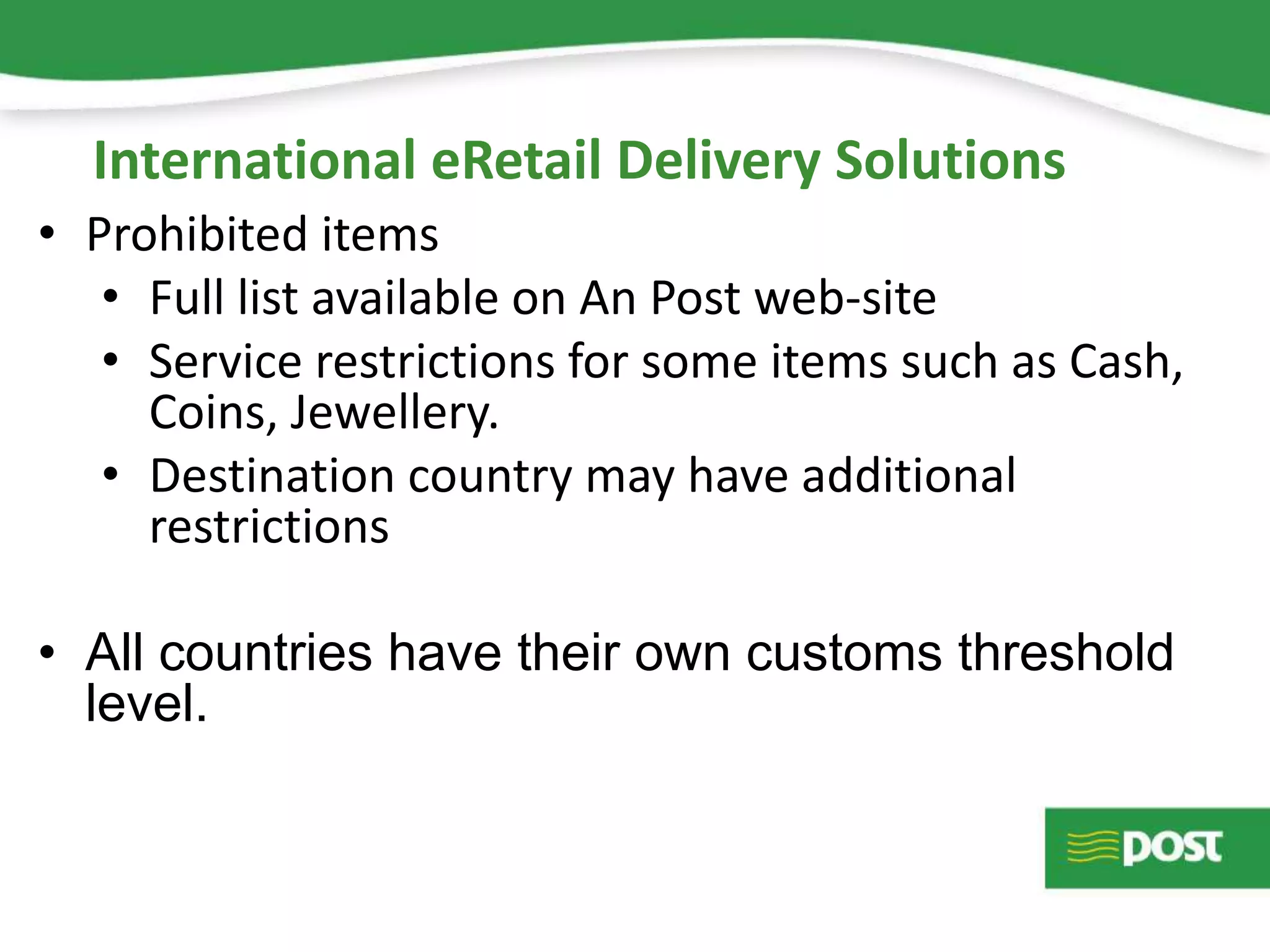 • Prohibited items
• Full list available on An Post web-site
• Service restrictions for some items such as Cash,
Coins, Jewellery.
• Destination country may have additional
restrictions
• All countries have their own customs threshold
level.
International eRetail Delivery Solutions
 