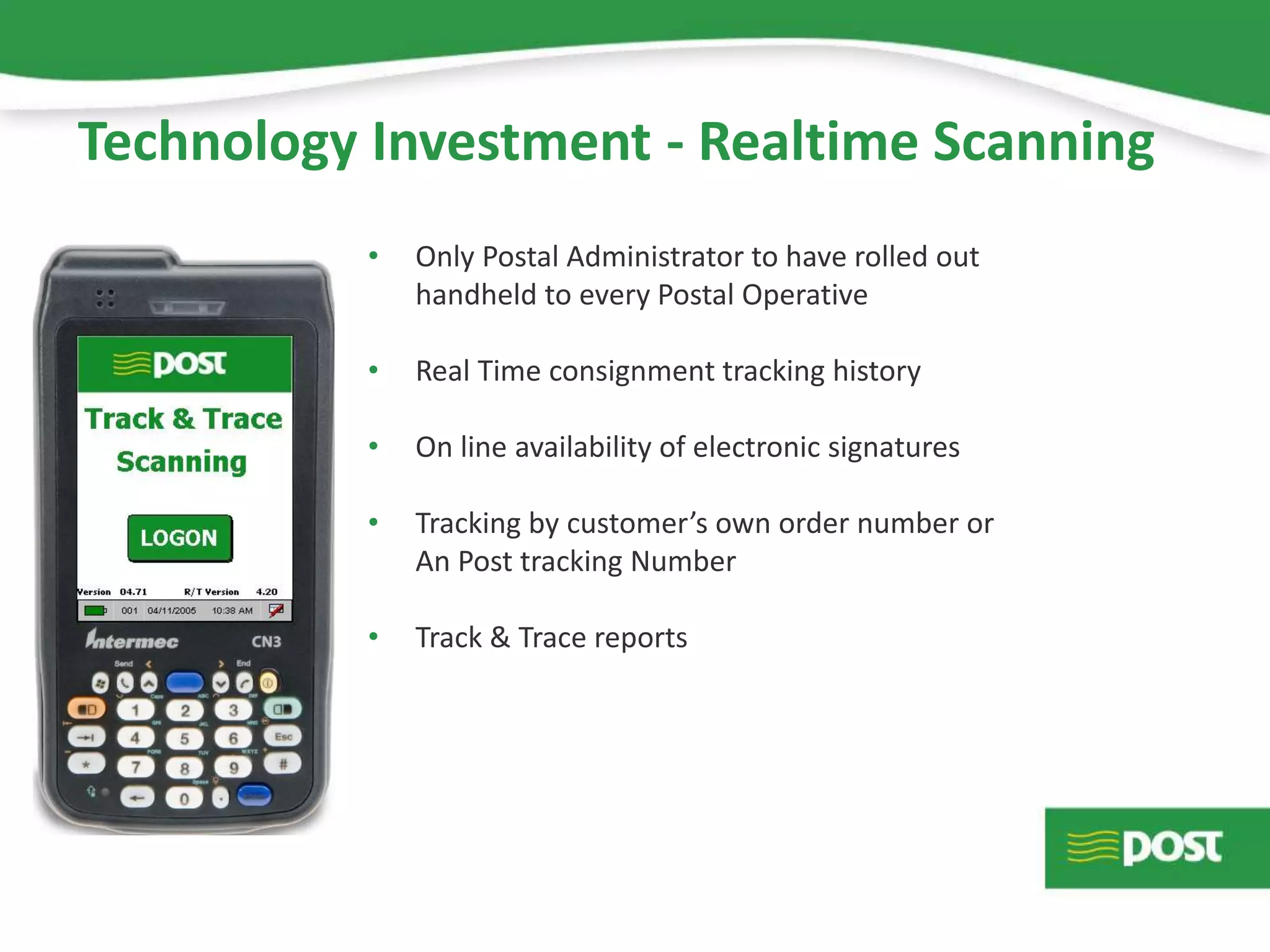 Technology Investment - Realtime Scanning
• Only Postal Administrator to have rolled out
handheld to every Postal Operative
• Real Time consignment tracking history
• On line availability of electronic signatures
• Tracking by customer’s own order number or
An Post tracking Number
• Track & Trace reports
 