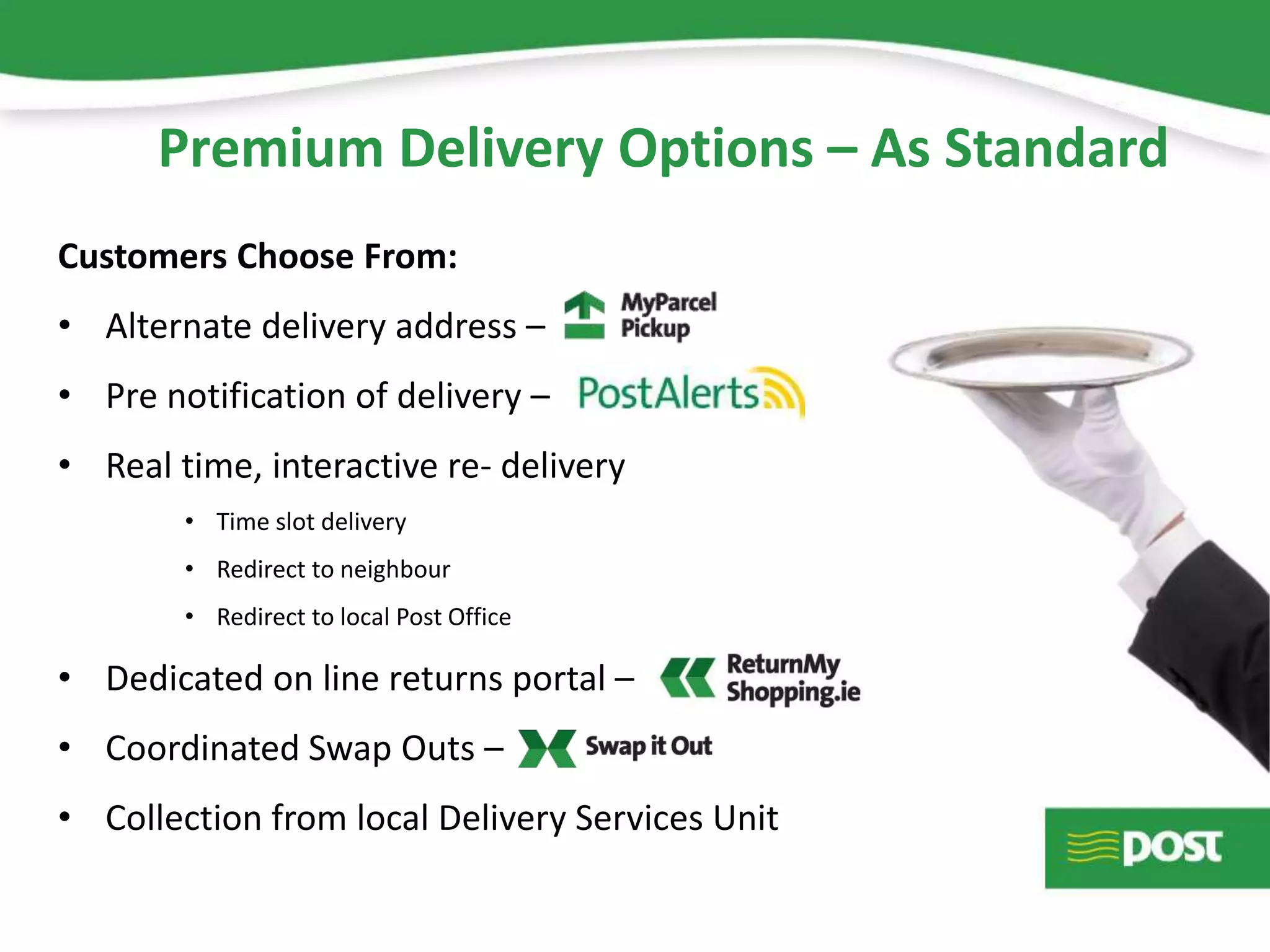 Premium Delivery Options – As Standard
Customers Choose From:
• Alternate delivery address –
• Pre notification of delivery –
• Real time, interactive re- delivery
• Time slot delivery
• Redirect to neighbour
• Redirect to local Post Office
• Dedicated on line returns portal –
• Coordinated Swap Outs –
• Collection from local Delivery Services Unit
 
