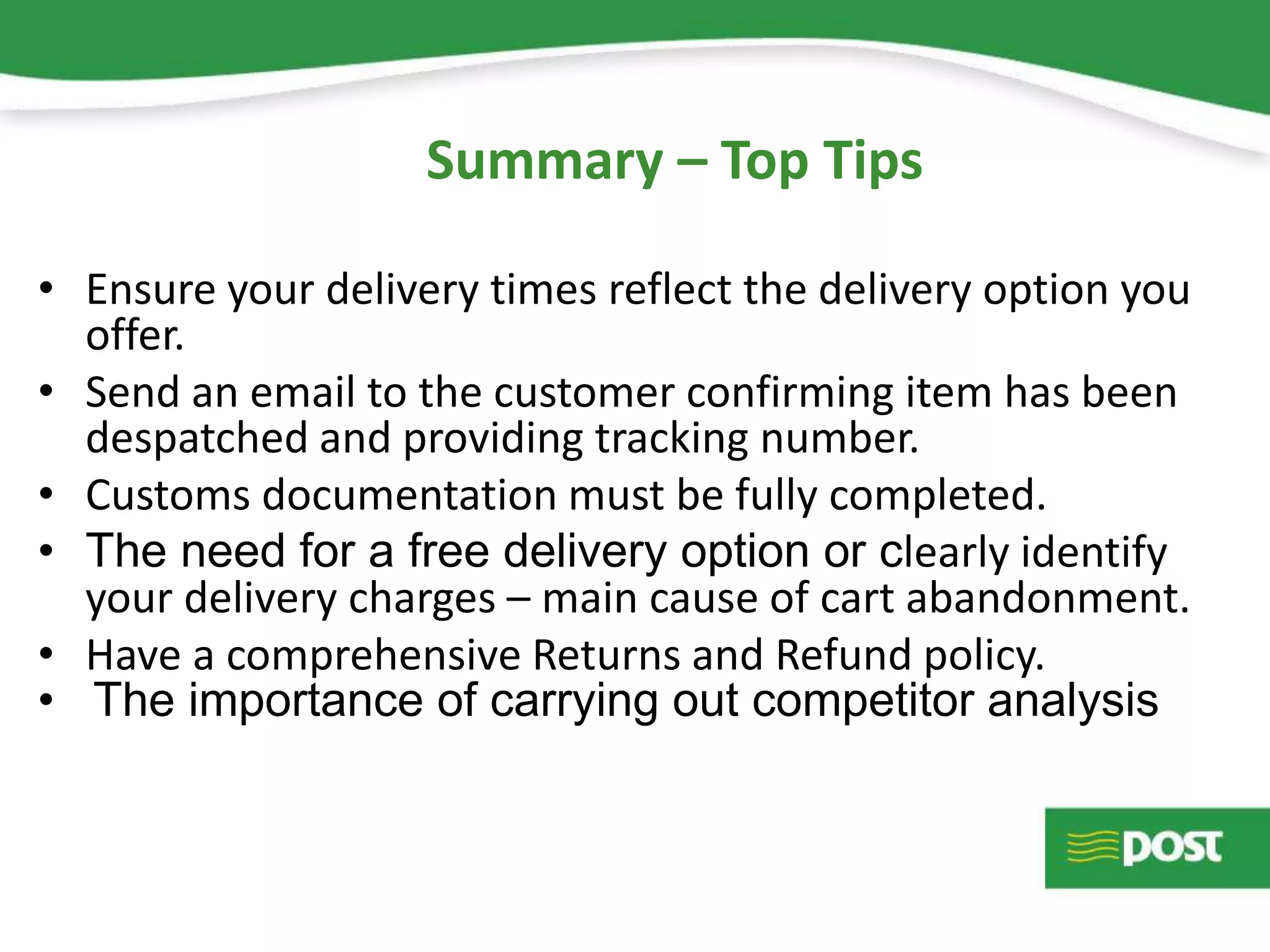 • Ensure your delivery times reflect the delivery option you
offer.
• Send an email to the customer confirming item has been
despatched and providing tracking number.
• Customs documentation must be fully completed.
• The need for a free delivery option or clearly identify
your delivery charges – main cause of cart abandonment.
• Have a comprehensive Returns and Refund policy.
• The importance of carrying out competitor analysis
Summary – Top Tips
 