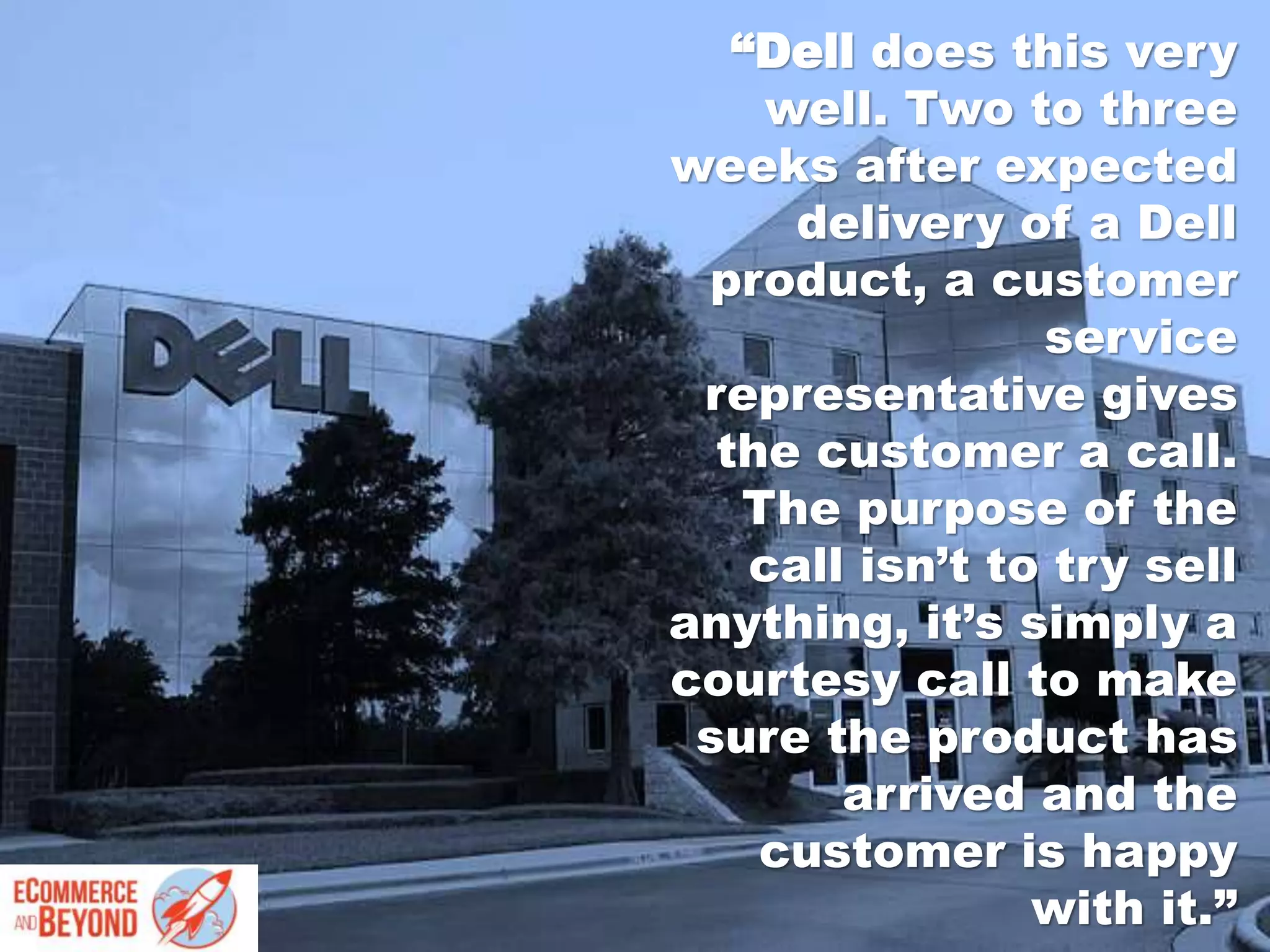 “Dell does this very
well. Two to three
weeks after expected
delivery of a Dell
product, a customer
service
representative gives
the customer a call.
The purpose of the
call isn’t to try sell
anything, it’s simply a
courtesy call to make
sure the product has
arrived and the
customer is happy
with it.”
 