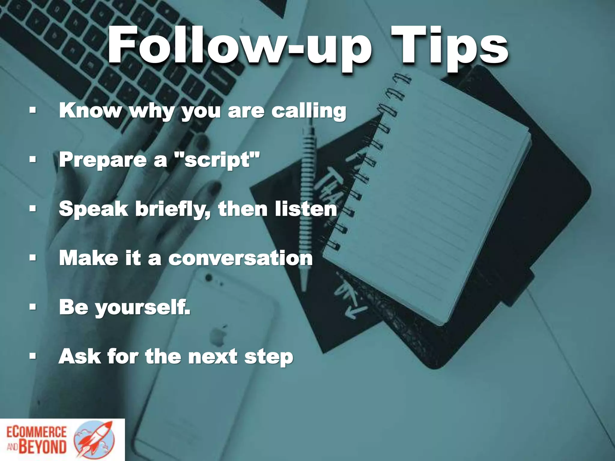  Know why you are calling
 Prepare a "script"
 Speak briefly, then listen
 Make it a conversation
 Be yourself.
 Ask for the next step
Follow-up Tips
 