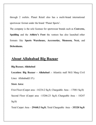 through 2 outlets. Planet Retail also has a multi-brand international
sportswear format under the brand ‘Planet Sports’.
The company is the sole licensee for sportswear brands such as Converse,
Spalding and the Athlete’s Foot the venture has also launched other
formats like Sports Warehouse, Accessorize, Monsoon, Next, and
Debenhams.
About Allahabad Big Bazaar
Big Bazaar, Allahabad
Location: Big Bazaar – Allahabad :- Atlantiic mall M.G Marg Civil
Lince Allahabad(U.P.).
Store Area:
Frist Floor (Carpet area –14234.2 Sq.ft; Chargeable Area – 17081 Sq.ft)
Second Floor (Carpet area –15206.23 Sq.ft; Chargeable Area – 18247
Sq.ft)
Total Carpet Area – 29440.3 Sq.ft; Total Chargeable Area – 35328 Sq.ft
 