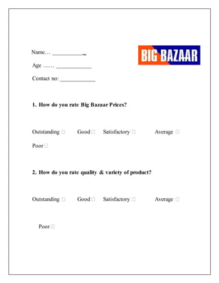 Name… __________ _
Age …… ____________
Contact no: ____________
1. How do you rate Big Bazaar Prices?
Outstanding  Good  Satisfactory  Average 
Poor 
2. How do you rate quality & variety of product?
Outstanding  Good  Satisfactory  Average 
Poor 
 