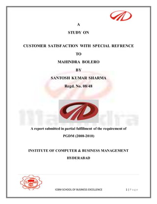 ICBM-SCHOOL OF BUSINESS EXCELLENCE 1 | P a g e
A
STUDY ON
CUSTOMER SATISFACTION WITH SPECIAL REFRENCE
TO
MAHINDRA BOLERO
BY
SANTOSH KUMAR SHARMA
Regd. No. 08/48
A report submitted in partial fulfillment of the requirement of
PGDM (2008-2010)
INSTITUTE OF COMPUTER & BUSINESS MANAGEMENT
HYDERABAD
 