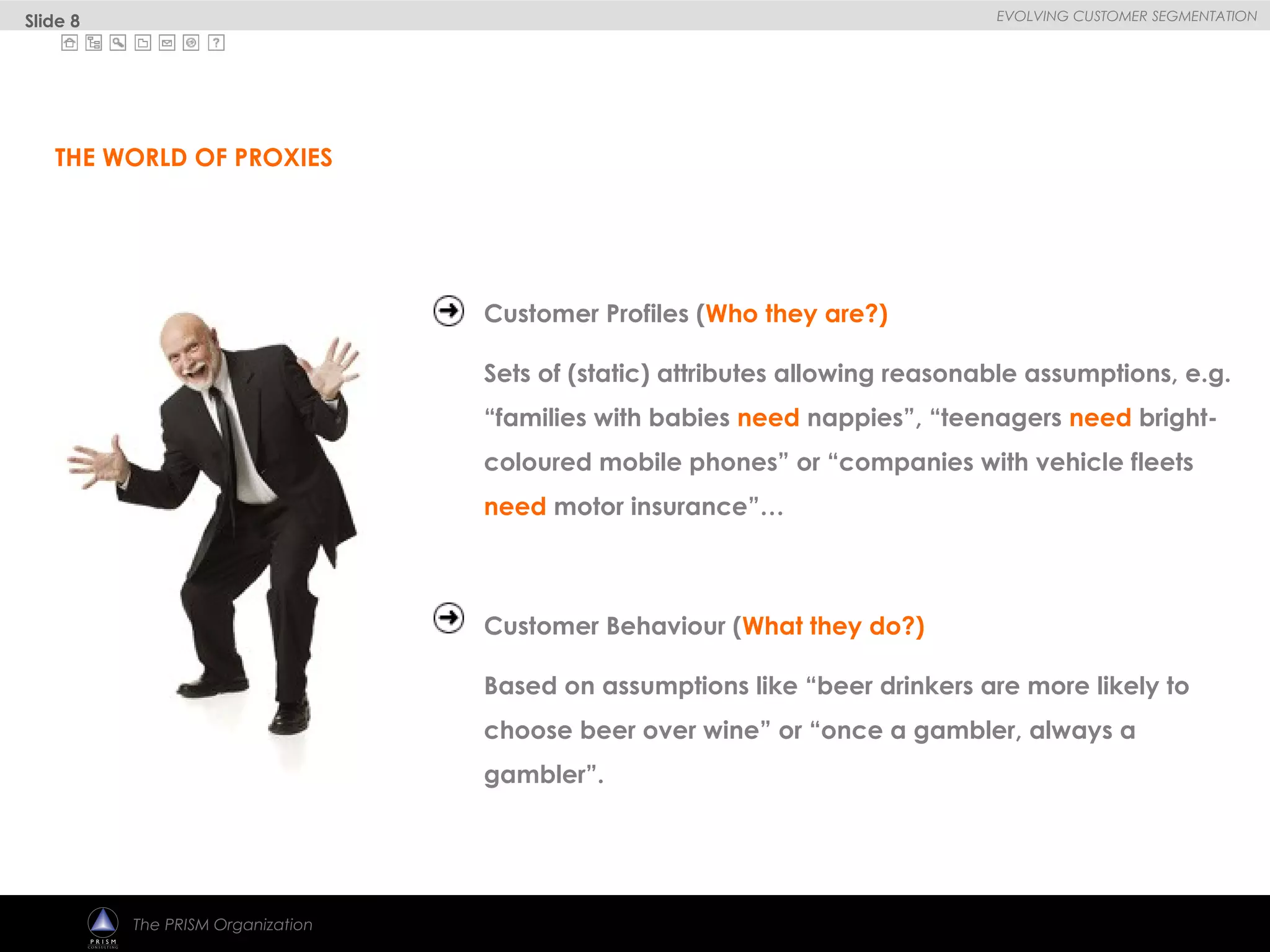 
EVOLVING CUSTOMER SEGMENTATION
The PRISM Organization
Customer Profiles (Who they are?)
Sets of (static) attributes allowing reasonable assumptions, e.g.
“families with babies need nappies”, “teenagers need bright-
coloured mobile phones” or “companies with vehicle fleets
need motor insurance”…
Customer Behaviour (What they do?)
Based on assumptions like “beer drinkers are more likely to
choose beer over wine” or “once a gambler, always a
gambler”.
THE WORLD OF PROXIES
Slide 8
 