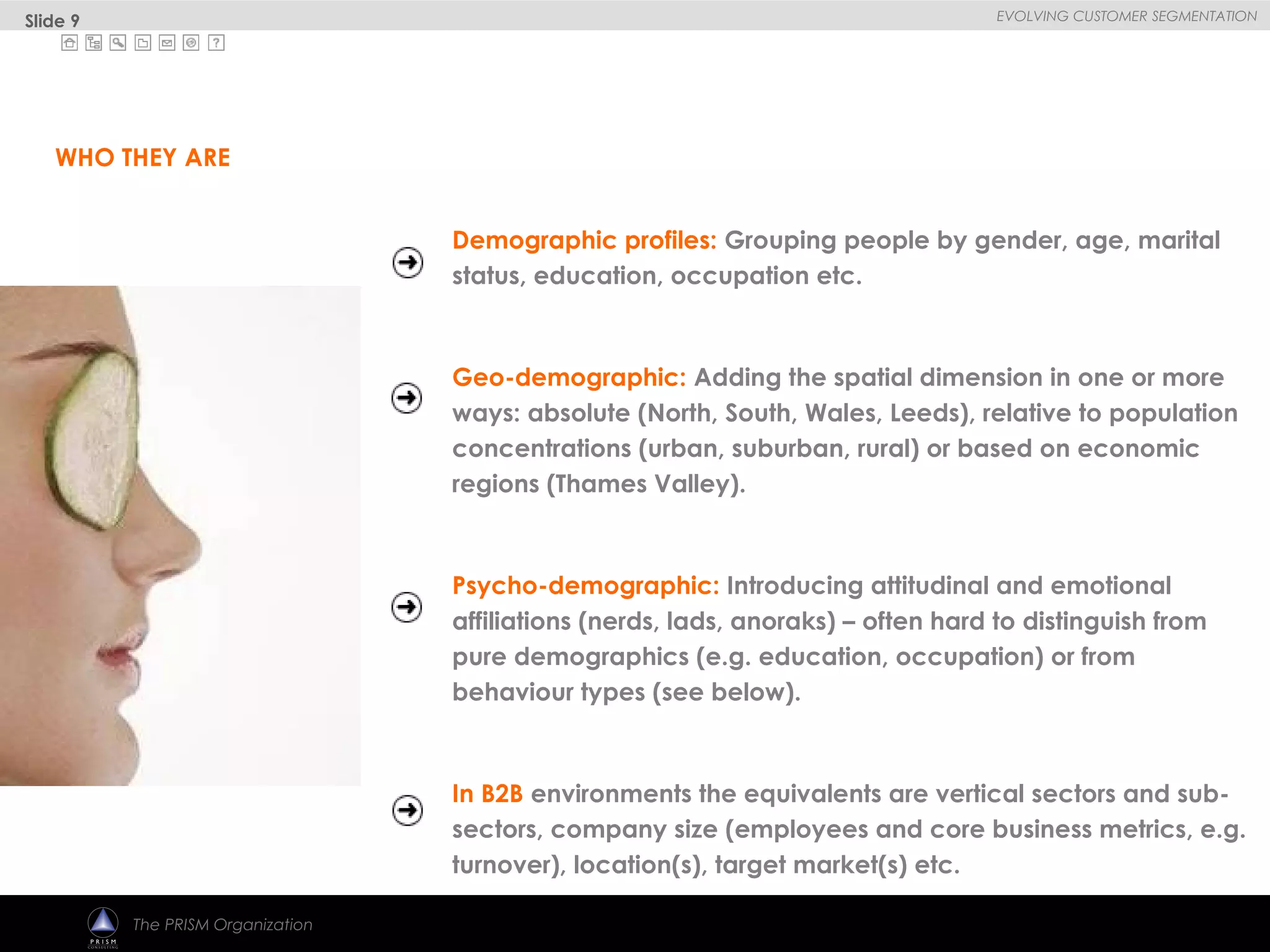 
EVOLVING CUSTOMER SEGMENTATION
The PRISM Organization
Demographic profiles: Grouping people by gender, age, marital
status, education, occupation etc.
Geo-demographic: Adding the spatial dimension in one or more
ways: absolute (North, South, Wales, Leeds), relative to population
concentrations (urban, suburban, rural) or based on economic
regions (Thames Valley).
Psycho-demographic: Introducing attitudinal and emotional
affiliations (nerds, lads, anoraks) – often hard to distinguish from
pure demographics (e.g. education, occupation) or from
behaviour types (see below).
In B2B environments the equivalents are vertical sectors and sub-
sectors, company size (employees and core business metrics, e.g.
turnover), location(s), target market(s) etc.
WHO THEY ARE
Slide 9
 