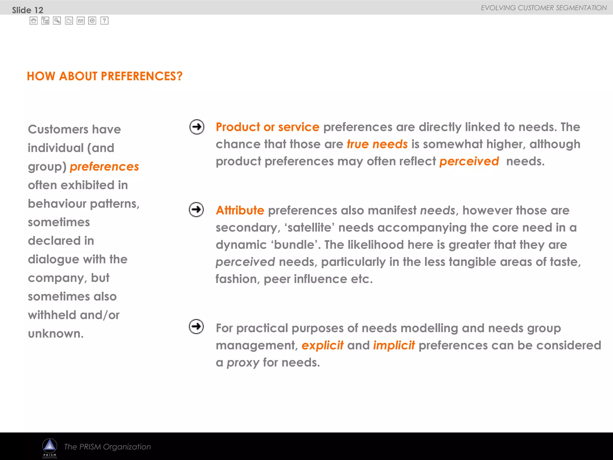 
EVOLVING CUSTOMER SEGMENTATION
The PRISM Organization
Customers have
individual (and
group) preferences
often exhibited in
behaviour patterns,
sometimes
declared in
dialogue with the
company, but
sometimes also
withheld and/or
unknown.
Product or service preferences are directly linked to needs. The
chance that those are true needs is somewhat higher, although
product preferences may often reflect perceived needs.
Attribute preferences also manifest needs, however those are
secondary, ‘satellite’ needs accompanying the core need in a
dynamic ‘bundle’. The likelihood here is greater that they are
perceived needs, particularly in the less tangible areas of taste,
fashion, peer influence etc.
For practical purposes of needs modelling and needs group
management, explicit and implicit preferences can be considered
a proxy for needs.
HOW ABOUT PREFERENCES?
Slide 12
 