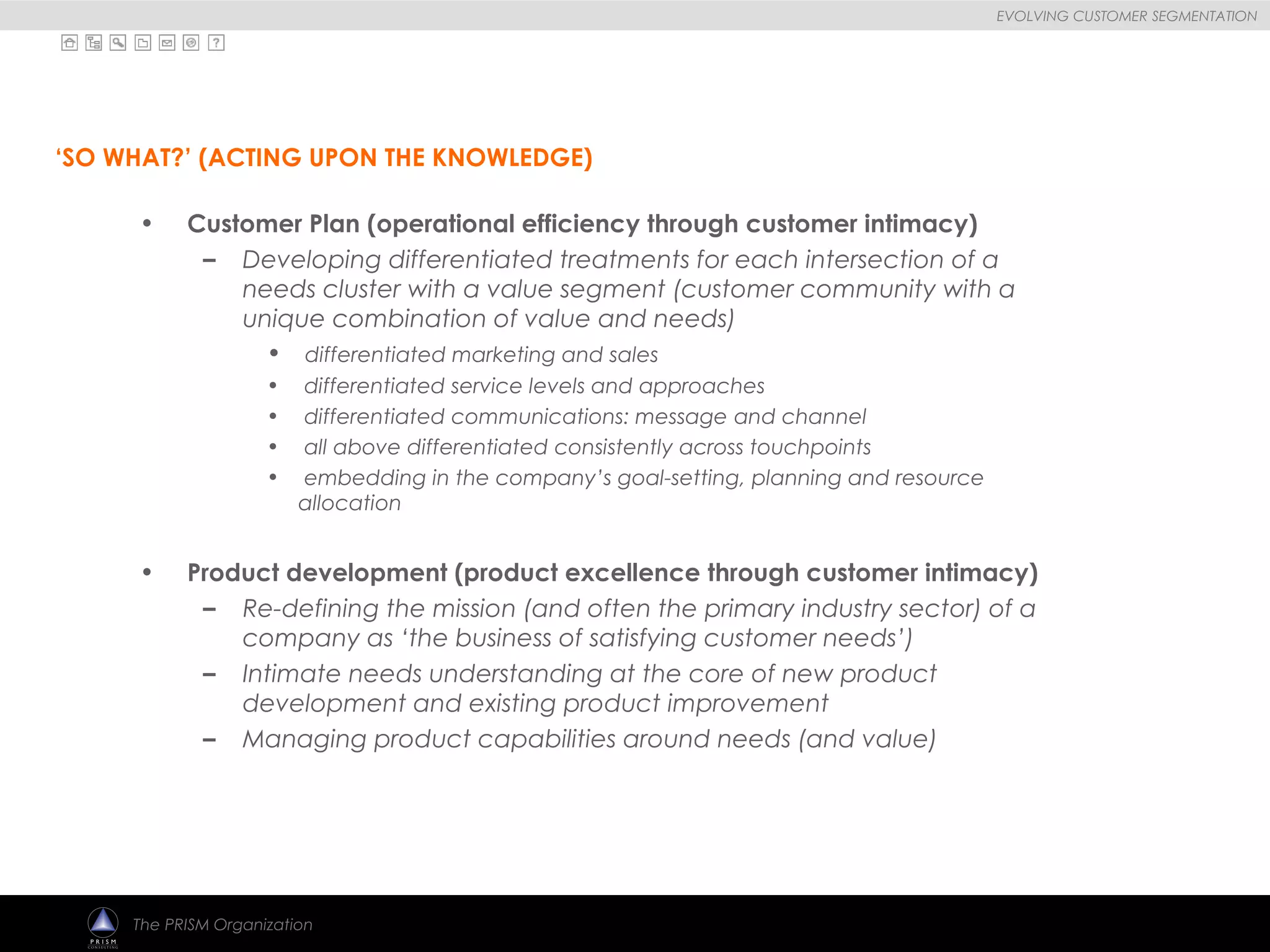 
EVOLVING CUSTOMER SEGMENTATION
The PRISM Organization
• Customer Plan (operational efficiency through customer intimacy)
– Developing differentiated treatments for each intersection of a
needs cluster with a value segment (customer community with a
unique combination of value and needs)
• differentiated marketing and sales
• differentiated service levels and approaches
• differentiated communications: message and channel
• all above differentiated consistently across touchpoints
• embedding in the company’s goal-setting, planning and resource
allocation
• Product development (product excellence through customer intimacy)
– Re-defining the mission (and often the primary industry sector) of a
company as ‘the business of satisfying customer needs’)
– Intimate needs understanding at the core of new product
development and existing product improvement
– Managing product capabilities around needs (and value)
‘SO WHAT?’ (ACTING UPON THE KNOWLEDGE)
 