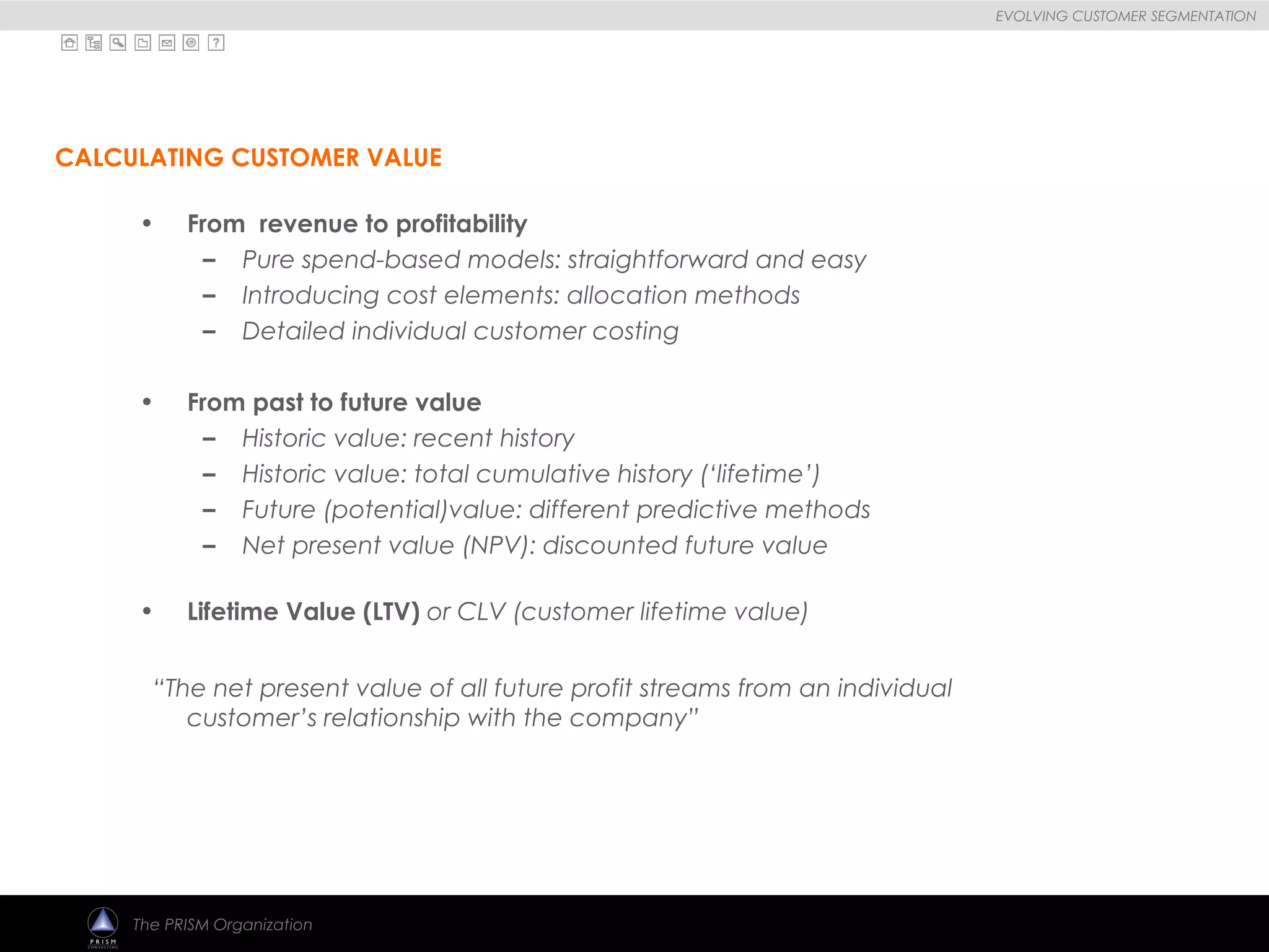 
EVOLVING CUSTOMER SEGMENTATION
The PRISM Organization
• From revenue to profitability
– Pure spend-based models: straightforward and easy
– Introducing cost elements: allocation methods
– Detailed individual customer costing
• From past to future value
– Historic value: recent history
– Historic value: total cumulative history (‘lifetime’)
– Future (potential)value: different predictive methods
– Net present value (NPV): discounted future value
• Lifetime Value (LTV) or CLV (customer lifetime value)
“The net present value of all future profit streams from an individual
customer’s relationship with the company”
CALCULATING CUSTOMER VALUE
 