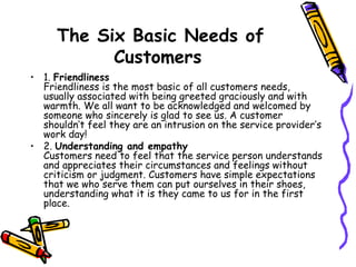 The Six Basic Needs of Customers   1.  Friendliness Friendliness is the most basic of all customers needs, usually associated with being greeted graciously and with warmth. We all want to be acknowledged and welcomed by someone who sincerely is glad to see us. A customer shouldn’t feel they are an intrusion on the service provider’s work day!  2.  Understanding and empathy Customers need to feel that the service person understands and appreciates their circumstances and feelings without criticism or judgment. Customers have simple expectations that we who serve them can put ourselves in their shoes, understanding what it is they came to us for in the first place.  