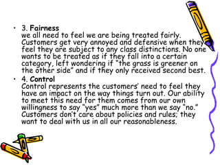 3.  Fairness  we all need to feel we are being treated fairly. Customers get very annoyed and defensive when they feel they are subject to any class distinctions. No one wants to be treated as if they fall into a certain category, left wondering if “the grass is greener on the other side” and if they only received second best.  4.  Control  Control represents the customers’ need to feel they have an impact on the way things turn out. Our ability to meet this need for them comes from our own willingness to say “yes” much more than we say “no.” Customers don’t care about policies and rules; they want to deal with us in all our reasonableness.  