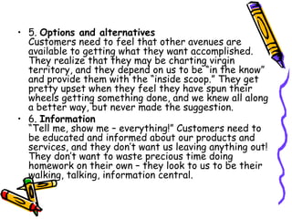 5.  Options and alternatives Customers need to feel that other avenues are available to getting what they want accomplished. They realize that they may be charting virgin territory, and they depend on us to be “in the know” and provide them with the “inside scoop.” They get pretty upset when they feel they have spun their wheels getting something done, and we knew all along a better way, but never made the suggestion.  6.  Information “Tell me, show me – everything!” Customers need to be educated and informed about our products and services, and they don’t want us leaving anything out! They don’t want to waste precious time doing homework on their own – they look to us to be their walking, talking, information central.  