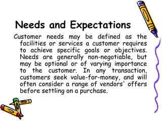Needs and Expectations Customer needs may be defined as the facilities or services a customer requires to achieve specific goals or objectives. Needs are generally non-negotiable, but may be optional or of varying importance to the customer. In any transaction, customers seek value-for-money, and will often consider a range of vendors' offers before settling on a purchase. 