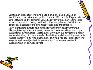 Customer expectations are based on perceived values of facilities or services as applied to specific needs. Expectations are influenced by cultural values, advertising, marketing, and other communications, both with the supplier and with other sources. Expectations are negotiable and modifiable. Both customer needs and expectations may be determined through interviews, surveys, conversations or other methods of collecting information. Customers at times do not have a clear understanding of their needs. Assisting in determining needs is a valuable service to the customer. In the process, expectations may be set or adjusted to correspond to known product capabilities or service levels 