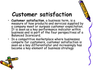 Customer satisfaction Customer satisfaction , a business term, is a measure of how products and services supplied by a company meet or surpass customer expectation. It is seen as a key performance indicator within business and is part of the four perspectives of a Balanced Scorecard. In a competitive marketplace where businesses compete for customers, customer satisfaction is seen as a key differentiator and increasingly has become a key element of business strategy 