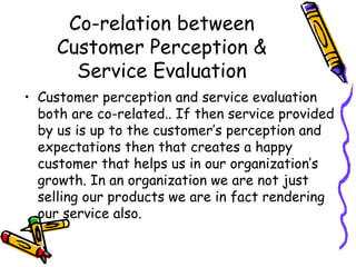Co-relation between Customer Perception & Service Evaluation Customer perception and service evaluation both are co-related.. If then service provided by us is up to the customer’s perception and expectations then that creates a happy customer that helps us in our organization’s growth. In an organization we are not just selling our products we are in fact rendering our service also.  
