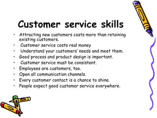 Customer service skills Attracting new customers costs more than retaining existing customers.  Customer service costs real money Understand your customers’ needs and meet them.  Good process and product design is important.  Customer service must be consistent.  Employees are customers, too.  Open all communication channels.  Every customer contact is a chance to shine.  People expect good customer service everywhere.  