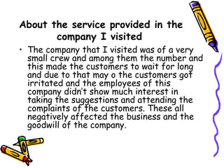 About the service provided in the company I visited   The company that I visited was of a very small crew and among them the number and this made the customers to wait for long and due to that may o the customers got irritated and the employees of this company didn’t show much interest in taking the suggestions and attending the complaints of the customers. These all negatively affected the business and the goodwill of the company. 