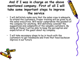 And if I was in charge on the above mentioned company. First of all I will take some important steps to improve the service I will definitely make sure that the sales crew is adequate to attend the customers. Proper training will be given to all the sales executives. Will never compromise the goodwill of the company for anything. Will definitely consider the suggestions and complaints of the valuable customers. By doing all these I will be able to keep the perception and expectation of the guest about my company. I will take necessary steps to be in touch with the customers to get feedbacks and from that feed backscan improve in our future 