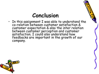 Conclusion In this assignment I was able to understand the co-relation between customer satisfaction & customer expectation & also the inter relation between customer perception and customer satisfaction. I could also understand how feedbacks are important in the growth of our company. 