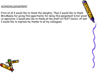 ACKNOWLEDGEMENT First of all I would like to thank the almighty. Then I would like to thank  Mrs.Meena for giving this opportunity for doing this assignment & her great  co-operation. I would also like to thank all the staff of FIAT Cochin. At last I would like to express my thanks to all my colleagues. 