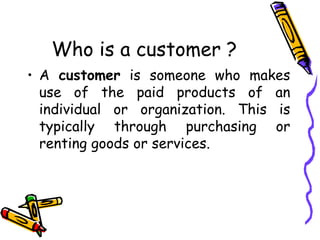 Who is a customer ? A  customer  is someone who makes use of the paid products of an individual or organization. This is typically through purchasing or renting goods or services. 