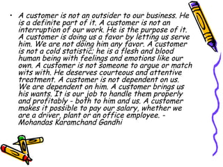 A customer is not an outsider to our business. He is a definite part of it. A customer is not an interruption of our work. He is the purpose of it. A customer is doing us a favor by letting us serve him. We are not doing him any favor. A customer is not a cold statistic; he is a flesh and blood human being with feelings and emotions like our own. A customer is not someone to argue or match wits with. He deserves courteous and attentive treatment. A customer is not dependent on us. We are dependent on him. A customer brings us his wants. It is our job to handle them properly and profitably - both to him and us. A customer makes it possible to pay our salary, whether we are a driver, plant or an office employee. - Mohandas Karamchand Gandhi   