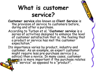 What is customer service? Customer service  also known as  Client Service  is the provision of service to customers before, during and after a purchase. According to Turban et al. “ Customer service  is a series of activities designed to enhance the level of customer satisfaction that is, the feeling that a product or service has met the customer expectation.” Its importance varies by product, industry and customer. As an example, an expert customer might require less pre-purchase service (i.e., advice) than a novice. In many cases, customer service is more important if the purchase relates to a “service” as opposed to a “product". 