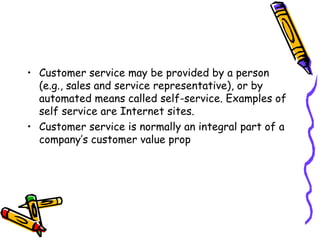 Customer service may be provided by a person (e.g., sales and service representative), or by automated means called self-service. Examples of self service are Internet sites. Customer service is normally an integral part of a company’s customer value prop 