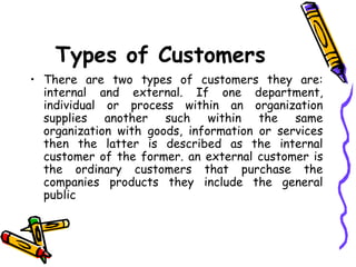Types of Customers There are two types of customers they are: internal and external. If one department, individual or process within an organization supplies another such within the same organization with goods, information or services then the latter is described as the internal customer of the former. an external customer is the ordinary customers that purchase the companies products they include the general public 