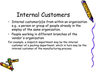 Internal Customers Internal customer(s)is from within an organization e.g.. a person or group of people already in the employ of the same organization.  People working in different branches of the vendor's organization For example, a dispatch department may be the internal customer of a packing department, which in turn may be the internal customer of the manufacturing process. 