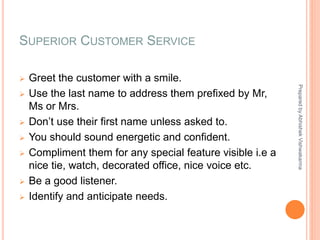SUPERIOR CUSTOMER SERVICE
 Greet the customer with a smile.
 Use the last name to address them prefixed by Mr,
Ms or Mrs.
 Don’t use their first name unless asked to.
 You should sound energetic and confident.
 Compliment them for any special feature visible i.e a
nice tie, watch, decorated office, nice voice etc.
 Be a good listener.
 Identify and anticipate needs.
PreparedbyAbhishekVishwakarma
 