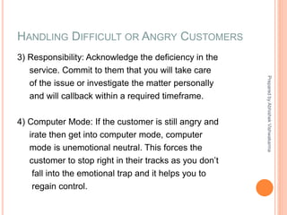HANDLING DIFFICULT OR ANGRY CUSTOMERS
3) Responsibility: Acknowledge the deficiency in the
service. Commit to them that you will take care
of the issue or investigate the matter personally
and will callback within a required timeframe.
4) Computer Mode: If the customer is still angry and
irate then get into computer mode, computer
mode is unemotional neutral. This forces the
customer to stop right in their tracks as you don’t
fall into the emotional trap and it helps you to
regain control.
PreparedbyAbhishekVishwakarma
 
