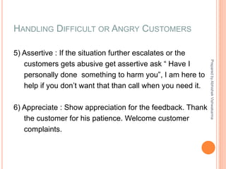 HANDLING DIFFICULT OR ANGRY CUSTOMERS
5) Assertive : If the situation further escalates or the
customers gets abusive get assertive ask “ Have I
personally done something to harm you”, I am here to
help if you don’t want that than call when you need it.
6) Appreciate : Show appreciation for the feedback. Thank
the customer for his patience. Welcome customer
complaints.
PreparedbyAbhishekVishwakarma
 