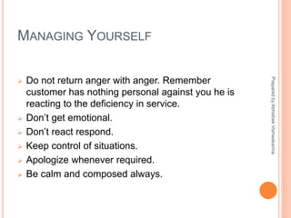 MANAGING YOURSELF
 Do not return anger with anger. Remember
customer has nothing personal against you he is
reacting to the deficiency in service.
 Don’t get emotional.
 Don’t react respond.
 Keep control of situations.
 Apologize whenever required.
 Be calm and composed always.
PreparedbyAbhishekVishwakarma
 