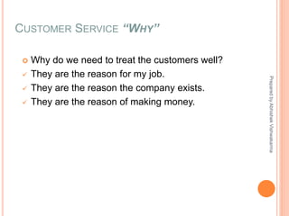 CUSTOMER SERVICE “WHY”
 Why do we need to treat the customers well?
 They are the reason for my job.
 They are the reason the company exists.
 They are the reason of making money.
PreparedbyAbhishekVishwakarma
 
