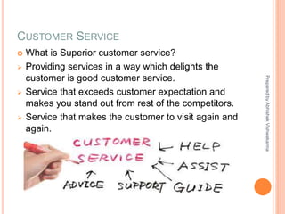 CUSTOMER SERVICE
 What is Superior customer service?
 Providing services in a way which delights the
customer is good customer service.
 Service that exceeds customer expectation and
makes you stand out from rest of the competitors.
 Service that makes the customer to visit again and
again.
PreparedbyAbhishekVishwakarma
 