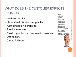 WHAT DOES THE CUSTOMER EXPECTS
FROM US
 We listen to him.
 Understand his needs or problem.
 Acknowledge his problem.
 Provide solutions.
 Provide precise and accurate information.
 Act quickly.
 Caring Attitude.
PreparedbyAbhishekVishwakarma
 