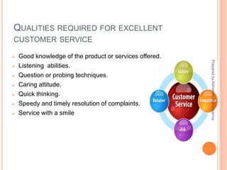 QUALITIES REQUIRED FOR EXCELLENT
CUSTOMER SERVICE
 Good knowledge of the product or services offered.
 Listening abilities.
 Question or probing techniques.
 Caring attitude.
 Quick thinking.
 Speedy and timely resolution of complaints.
 Service with a smile
PreparedbyAbhishekVishwakarma
 
